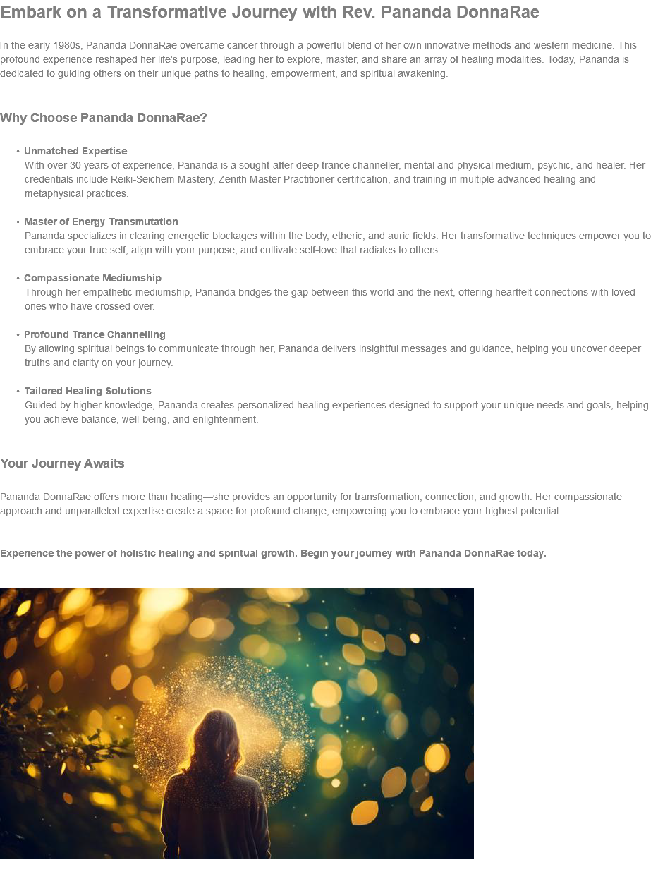 Embark on a Transformative Journey with Rev. Pananda DonnaRae In the early 1980s, Pananda DonnaRae overcame cancer through a powerful blend of her own innovative methods and western medicine. This profound experience reshaped her life’s purpose, leading her to explore, master, and share an array of healing modalities. Today, Pananda is dedicated to guiding others on their unique paths to healing, empowerment, and spiritual awakening. Why Choose Pananda DonnaRae? Unmatched Expertise With over 30 years of experience, Pananda is a sought-after deep trance channeller, mental and physical medium, psychic, and healer. Her credentials include Reiki-Seichem Mastery, Zenith Master Practitioner certification, and training in multiple advanced healing and metaphysical practices. Master of Energy Transmutation Pananda specializes in clearing energetic blockages within the body, etheric, and auric fields. Her transformative techniques empower you to embrace your true self, align with your purpose, and cultivate self-love that radiates to others. Compassionate Mediumship Through her empathetic mediumship, Pananda bridges the gap between this world and the next, offering heartfelt connections with loved ones who have crossed over. Profound Trance Channelling By allowing spiritual beings to communicate through her, Pananda delivers insightful messages and guidance, helping you uncover deeper truths and clarity on your journey. Tailored Healing Solutions Guided by higher knowledge, Pananda creates personalized healing experiences designed to support your unique needs and goals, helping you achieve balance, well-being, and enlightenment. Your Journey Awaits Pananda DonnaRae offers more than healing—she provides an opportunity for transformation, connection, and growth. Her compassionate approach and unparalleled expertise create a space for profound change, empowering you to embrace your highest potential. Experience the power of holistic healing and spiritual growth. Begin your journey with Pananda DonnaRae today.   ﷯ 