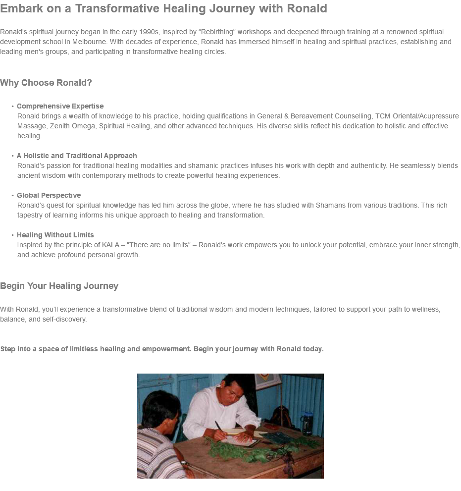 Embark on a Transformative Healing Journey with Ronald Ronald’s spiritual journey began in the early 1990s, inspired by “Rebirthing” workshops and deepened through training at a renowned spiritual development school in Melbourne. With decades of experience, Ronald has immersed himself in healing and spiritual practices, establishing and leading men's groups, and participating in transformative healing circles. Why Choose Ronald? Comprehensive Expertise Ronald brings a wealth of knowledge to his practice, holding qualifications in General & Bereavement Counselling, TCM Oriental/Acupressure Massage, Zenith Omega, Spiritual Healing, and other advanced techniques. His diverse skills reflect his dedication to holistic and effective healing. A Holistic and Traditional Approach Ronald’s passion for traditional healing modalities and shamanic practices infuses his work with depth and authenticity. He seamlessly blends ancient wisdom with contemporary methods to create powerful healing experiences. Global Perspective Ronald’s quest for spiritual knowledge has led him across the globe, where he has studied with Shamans from various traditions. This rich tapestry of learning informs his unique approach to healing and transformation. Healing Without Limits Inspired by the principle of KALA – “There are no limits” – Ronald’s work empowers you to unlock your potential, embrace your inner strength, and achieve profound personal growth. Begin Your Healing Journey With Ronald, you’ll experience a transformative blend of traditional wisdom and modern techniques, tailored to support your path to wellness, balance, and self-discovery. Step into a space of limitless healing and empowerment. Begin your journey with Ronald today. ﷯ 