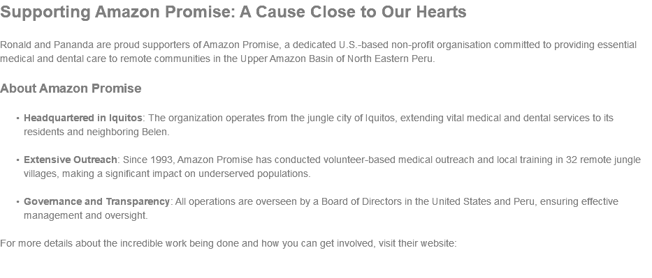 Supporting Amazon Promise: A Cause Close to Our Hearts Ronald and Pananda are proud supporters of Amazon Promise, a dedicated U.S.-based non-profit organisation committed to providing essential medical and dental care to remote communities in the Upper Amazon Basin of North Eastern Peru. About Amazon Promise Headquartered in Iquitos: The organization operates from the jungle city of Iquitos, extending vital medical and dental services to its residents and neighboring Belen. Extensive Outreach: Since 1993, Amazon Promise has conducted volunteer-based medical outreach and local training in 32 remote jungle villages, making a significant impact on underserved populations. Governance and Transparency: All operations are overseen by a Board of Directors in the United States and Peru, ensuring effective management and oversight. For more details about the incredible work being done and how you can get involved, visit their website: 