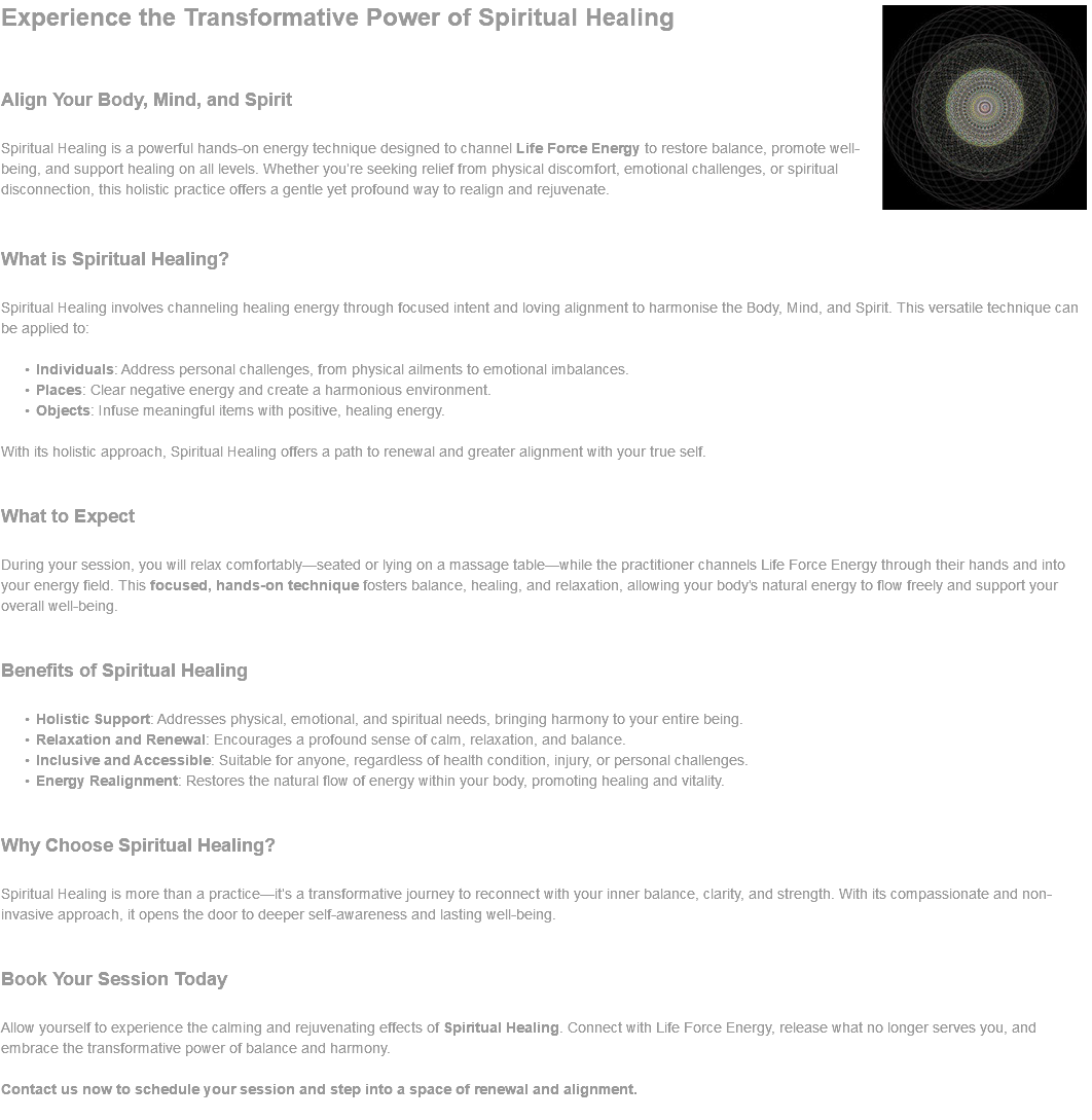 ﷯Experience the Transformative Power of Spiritual Healing Align Your Body, Mind, and Spirit Spiritual Healing is a powerful hands-on energy technique designed to channel Life Force Energy to restore balance, promote well-being, and support healing on all levels. Whether you’re seeking relief from physical discomfort, emotional challenges, or spiritual disconnection, this holistic practice offers a gentle yet profound way to realign and rejuvenate. What is Spiritual Healing? Spiritual Healing involves channeling healing energy through focused intent and loving alignment to harmonise the Body, Mind, and Spirit. This versatile technique can be applied to: Individuals: Address personal challenges, from physical ailments to emotional imbalances. Places: Clear negative energy and create a harmonious environment. Objects: Infuse meaningful items with positive, healing energy. With its holistic approach, Spiritual Healing offers a path to renewal and greater alignment with your true self. What to Expect During your session, you will relax comfortably—seated or lying on a massage table—while the practitioner channels Life Force Energy through their hands and into your energy field. This focused, hands-on technique fosters balance, healing, and relaxation, allowing your body’s natural energy to flow freely and support your overall well-being. Benefits of Spiritual Healing Holistic Support: Addresses physical, emotional, and spiritual needs, bringing harmony to your entire being. Relaxation and Renewal: Encourages a profound sense of calm, relaxation, and balance. Inclusive and Accessible: Suitable for anyone, regardless of health condition, injury, or personal challenges. Energy Realignment: Restores the natural flow of energy within your body, promoting healing and vitality. Why Choose Spiritual Healing? Spiritual Healing is more than a practice—it’s a transformative journey to reconnect with your inner balance, clarity, and strength. With its compassionate and non-invasive approach, it opens the door to deeper self-awareness and lasting well-being. Book Your Session Today Allow yourself to experience the calming and rejuvenating effects of Spiritual Healing. Connect with Life Force Energy, release what no longer serves you, and embrace the transformative power of balance and harmony. Contact us now to schedule your session and step into a space of renewal and alignment. 