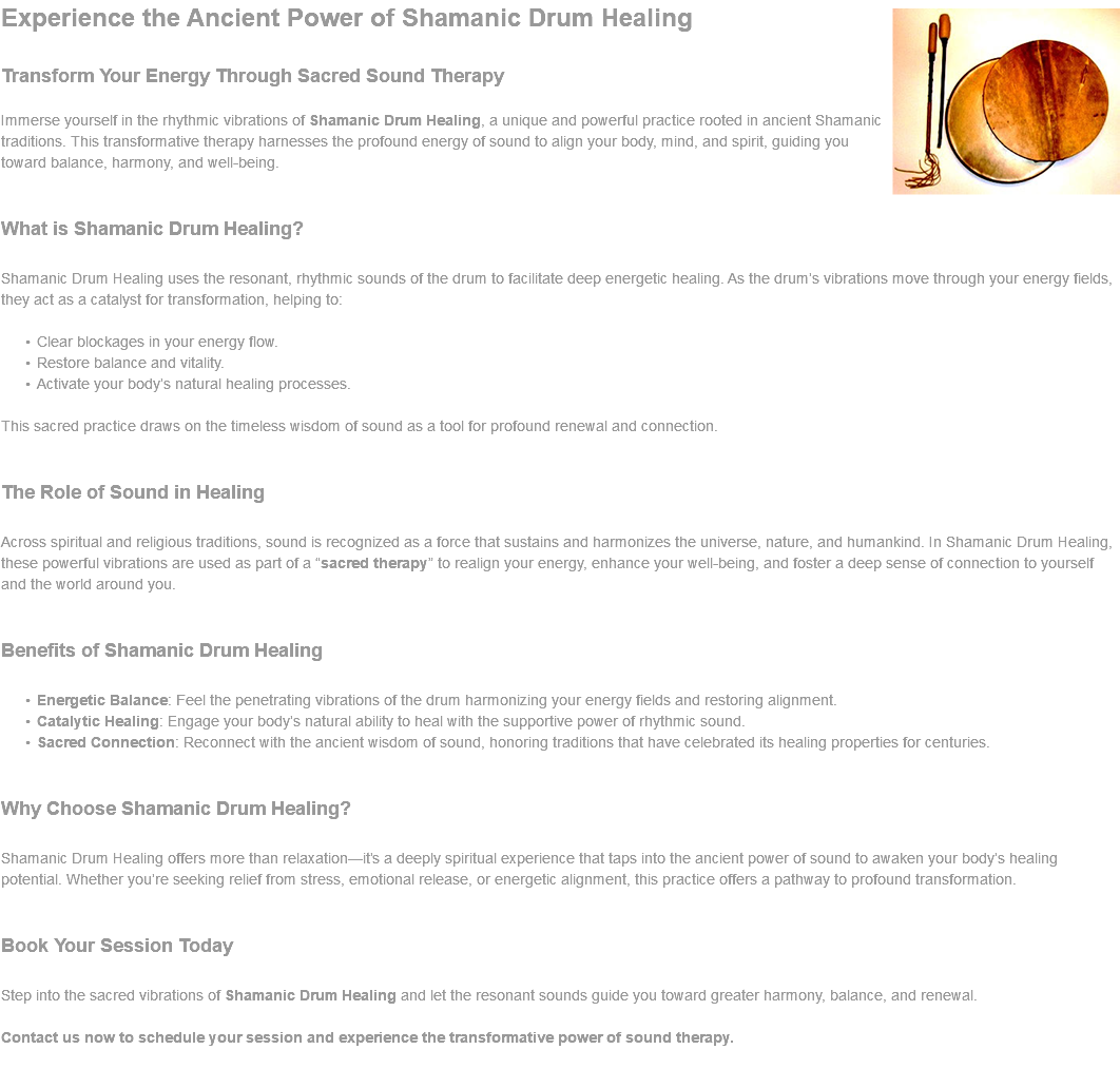﷯Experience the Ancient Power of Shamanic Drum Healing Transform Your Energy Through Sacred Sound Therapy Immerse yourself in the rhythmic vibrations of Shamanic Drum Healing, a unique and powerful practice rooted in ancient Shamanic traditions. This transformative therapy harnesses the profound energy of sound to align your body, mind, and spirit, guiding you toward balance, harmony, and well-being. What is Shamanic Drum Healing? Shamanic Drum Healing uses the resonant, rhythmic sounds of the drum to facilitate deep energetic healing. As the drum’s vibrations move through your energy fields, they act as a catalyst for transformation, helping to: Clear blockages in your energy flow. Restore balance and vitality. Activate your body’s natural healing processes. This sacred practice draws on the timeless wisdom of sound as a tool for profound renewal and connection. The Role of Sound in Healing Across spiritual and religious traditions, sound is recognized as a force that sustains and harmonizes the universe, nature, and humankind. In Shamanic Drum Healing, these powerful vibrations are used as part of a “sacred therapy” to realign your energy, enhance your well-being, and foster a deep sense of connection to yourself and the world around you. Benefits of Shamanic Drum Healing Energetic Balance: Feel the penetrating vibrations of the drum harmonizing your energy fields and restoring alignment. Catalytic Healing: Engage your body’s natural ability to heal with the supportive power of rhythmic sound. Sacred Connection: Reconnect with the ancient wisdom of sound, honoring traditions that have celebrated its healing properties for centuries. Why Choose Shamanic Drum Healing? Shamanic Drum Healing offers more than relaxation—it’s a deeply spiritual experience that taps into the ancient power of sound to awaken your body’s healing potential. Whether you’re seeking relief from stress, emotional release, or energetic alignment, this practice offers a pathway to profound transformation. Book Your Session Today Step into the sacred vibrations of Shamanic Drum Healing and let the resonant sounds guide you toward greater harmony, balance, and renewal. Contact us now to schedule your session and experience the transformative power of sound therapy. 