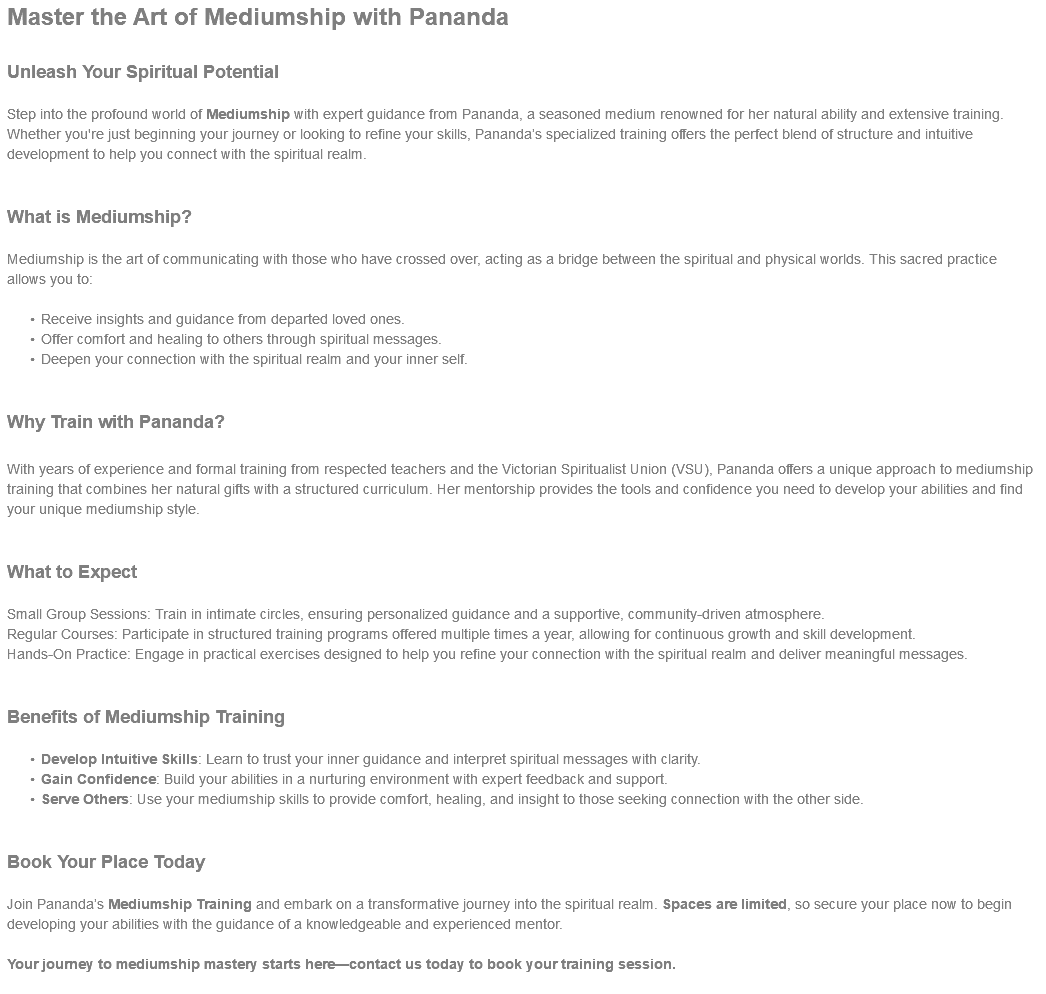 Master the Art of Mediumship with Pananda Unleash Your Spiritual Potential Step into the profound world of Mediumship with expert guidance from Pananda, a seasoned medium renowned for her natural ability and extensive training. Whether you're just beginning your journey or looking to refine your skills, Pananda’s specialized training offers the perfect blend of structure and intuitive development to help you connect with the spiritual realm. What is Mediumship? Mediumship is the art of communicating with those who have crossed over, acting as a bridge between the spiritual and physical worlds. This sacred practice allows you to: Receive insights and guidance from departed loved ones. Offer comfort and healing to others through spiritual messages. Deepen your connection with the spiritual realm and your inner self. Why Train with Pananda? With years of experience and formal training from respected teachers and the Victorian Spiritualist Union (VSU), Pananda offers a unique approach to mediumship training that combines her natural gifts with a structured curriculum. Her mentorship provides the tools and confidence you need to develop your abilities and find your unique mediumship style. What to Expect Small Group Sessions: Train in intimate circles, ensuring personalized guidance and a supportive, community-driven atmosphere. Regular Courses: Participate in structured training programs offered multiple times a year, allowing for continuous growth and skill development. Hands-On Practice: Engage in practical exercises designed to help you refine your connection with the spiritual realm and deliver meaningful messages. Benefits of Mediumship Training Develop Intuitive Skills: Learn to trust your inner guidance and interpret spiritual messages with clarity. Gain Confidence: Build your abilities in a nurturing environment with expert feedback and support. Serve Others: Use your mediumship skills to provide comfort, healing, and insight to those seeking connection with the other side. Book Your Place Today Join Pananda’s Mediumship Training and embark on a transformative journey into the spiritual realm. Spaces are limited, so secure your place now to begin developing your abilities with the guidance of a knowledgeable and experienced mentor. Your journey to mediumship mastery starts here—contact us today to book your training session. 