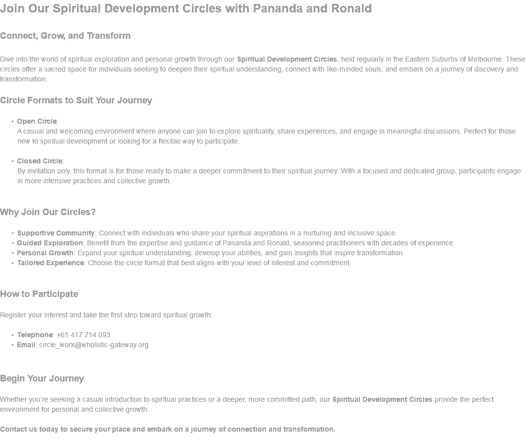 Join Our Spiritual Development Circles with Pananda and Ronald Connect, Grow, and Transform Dive into the world of spiritual exploration and personal growth through our Spiritual Development Circles, held regularly in the Eastern Suburbs of Melbourne. These circles offer a sacred space for individuals seeking to deepen their spiritual understanding, connect with like-minded souls, and embark on a journey of discovery and transformation. Circle Formats to Suit Your Journey Open Circle: A casual and welcoming environment where anyone can join to explore spirituality, share experiences, and engage in meaningful discussions. Perfect for those new to spiritual development or looking for a flexible way to participate. Closed Circle: By invitation only, this format is for those ready to make a deeper commitment to their spiritual journey. With a focused and dedicated group, participants engage in more intensive practices and collective growth. Why Join Our Circles? Supportive Community: Connect with individuals who share your spiritual aspirations in a nurturing and inclusive space. Guided Exploration: Benefit from the expertise and guidance of Pananda and Ronald, seasoned practitioners with decades of experience. Personal Growth: Expand your spiritual understanding, develop your abilities, and gain insights that inspire transformation. Tailored Experience: Choose the circle format that best aligns with your level of interest and commitment. How to Participate Register your interest and take the first step toward spiritual growth: Telephone: +61 417 714 093 Email: circle_work@wholistic-gateway.org Begin Your Journey Whether you’re seeking a casual introduction to spiritual practices or a deeper, more committed path, our Spiritual Development Circles provide the perfect environment for personal and collective growth. Contact us today to secure your place and embark on a journey of connection and transformation. 