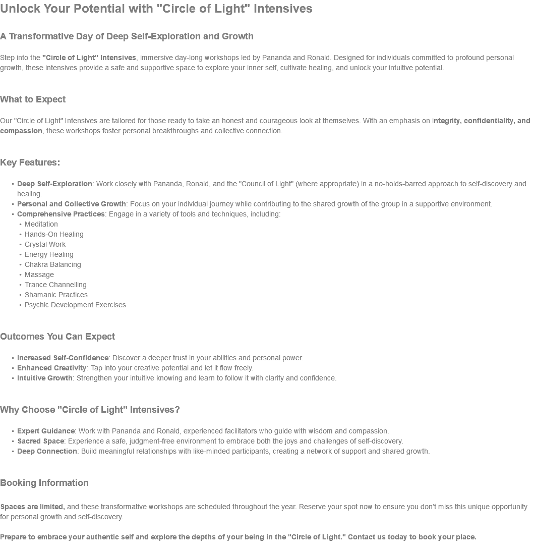 Unlock Your Potential with "Circle of Light" Intensives A Transformative Day of Deep Self-Exploration and Growth Step into the "Circle of Light" Intensives, immersive day-long workshops led by Pananda and Ronald. Designed for individuals committed to profound personal growth, these intensives provide a safe and supportive space to explore your inner self, cultivate healing, and unlock your intuitive potential. What to Expect Our "Circle of Light" Intensives are tailored for those ready to take an honest and courageous look at themselves. With an emphasis on integrity, confidentiality, and compassion, these workshops foster personal breakthroughs and collective connection. Key Features: Deep Self-Exploration: Work closely with Pananda, Ronald, and the "Council of Light" (where appropriate) in a no-holds-barred approach to self-discovery and healing. Personal and Collective Growth: Focus on your individual journey while contributing to the shared growth of the group in a supportive environment. Comprehensive Practices: Engage in a variety of tools and techniques, including: Meditation Hands-On Healing Crystal Work Energy Healing Chakra Balancing Massage Trance Channelling Shamanic Practices Psychic Development Exercises Outcomes You Can Expect Increased Self-Confidence: Discover a deeper trust in your abilities and personal power. Enhanced Creativity: Tap into your creative potential and let it flow freely. Intuitive Growth: Strengthen your intuitive knowing and learn to follow it with clarity and confidence. Why Choose "Circle of Light" Intensives? Expert Guidance: Work with Pananda and Ronald, experienced facilitators who guide with wisdom and compassion. Sacred Space: Experience a safe, judgment-free environment to embrace both the joys and challenges of self-discovery. Deep Connection: Build meaningful relationships with like-minded participants, creating a network of support and shared growth. Booking Information Spaces are limited, and these transformative workshops are scheduled throughout the year. Reserve your spot now to ensure you don’t miss this unique opportunity for personal growth and self-discovery. Prepare to embrace your authentic self and explore the depths of your being in the "Circle of Light." Contact us today to book your place. 
