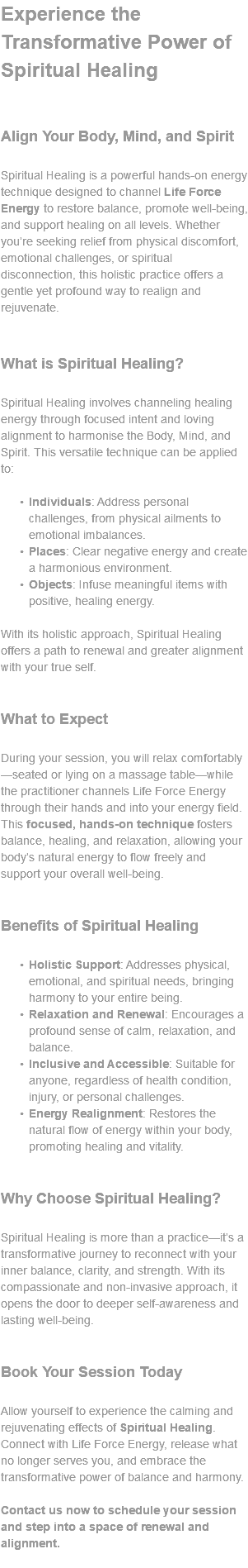 Experience the Transformative Power of Spiritual Healing Align Your Body, Mind, and Spirit Spiritual Healing is a powerful hands-on energy technique designed to channel Life Force Energy to restore balance, promote well-being, and support healing on all levels. Whether you’re seeking relief from physical discomfort, emotional challenges, or spiritual disconnection, this holistic practice offers a gentle yet profound way to realign and rejuvenate. What is Spiritual Healing? Spiritual Healing involves channeling healing energy through focused intent and loving alignment to harmonise the Body, Mind, and Spirit. This versatile technique can be applied to: Individuals: Address personal challenges, from physical ailments to emotional imbalances. Places: Clear negative energy and create a harmonious environment. Objects: Infuse meaningful items with positive, healing energy. With its holistic approach, Spiritual Healing offers a path to renewal and greater alignment with your true self. What to Expect During your session, you will relax comfortably—seated or lying on a massage table—while the practitioner channels Life Force Energy through their hands and into your energy field. This focused, hands-on technique fosters balance, healing, and relaxation, allowing your body’s natural energy to flow freely and support your overall well-being. Benefits of Spiritual Healing Holistic Support: Addresses physical, emotional, and spiritual needs, bringing harmony to your entire being. Relaxation and Renewal: Encourages a profound sense of calm, relaxation, and balance. Inclusive and Accessible: Suitable for anyone, regardless of health condition, injury, or personal challenges. Energy Realignment: Restores the natural flow of energy within your body, promoting healing and vitality. Why Choose Spiritual Healing? Spiritual Healing is more than a practice—it’s a transformative journey to reconnect with your inner balance, clarity, and strength. With its compassionate and non-invasive approach, it opens the door to deeper self-awareness and lasting well-being. Book Your Session Today Allow yourself to experience the calming and rejuvenating effects of Spiritual Healing. Connect with Life Force Energy, release what no longer serves you, and embrace the transformative power of balance and harmony. Contact us now to schedule your session and step into a space of renewal and alignment. 