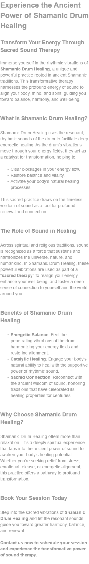 Experience the Ancient Power of Shamanic Drum Healing Transform Your Energy Through Sacred Sound Therapy Immerse yourself in the rhythmic vibrations of Shamanic Drum Healing, a unique and powerful practice rooted in ancient Shamanic traditions. This transformative therapy harnesses the profound energy of sound to align your body, mind, and spirit, guiding you toward balance, harmony, and well-being. What is Shamanic Drum Healing? Shamanic Drum Healing uses the resonant, rhythmic sounds of the drum to facilitate deep energetic healing. As the drum’s vibrations move through your energy fields, they act as a catalyst for transformation, helping to: Clear blockages in your energy flow. Restore balance and vitality. Activate your body’s natural healing processes. This sacred practice draws on the timeless wisdom of sound as a tool for profound renewal and connection. The Role of Sound in Healing Across spiritual and religious traditions, sound is recognized as a force that sustains and harmonizes the universe, nature, and humankind. In Shamanic Drum Healing, these powerful vibrations are used as part of a “sacred therapy” to realign your energy, enhance your well-being, and foster a deep sense of connection to yourself and the world around you. Benefits of Shamanic Drum Healing Energetic Balance: Feel the penetrating vibrations of the drum harmonizing your energy fields and restoring alignment. Catalytic Healing: Engage your body’s natural ability to heal with the supportive power of rhythmic sound. Sacred Connection: Reconnect with the ancient wisdom of sound, honoring traditions that have celebrated its healing properties for centuries. Why Choose Shamanic Drum Healing? Shamanic Drum Healing offers more than relaxation—it’s a deeply spiritual experience that taps into the ancient power of sound to awaken your body’s healing potential. Whether you’re seeking relief from stress, emotional release, or energetic alignment, this practice offers a pathway to profound transformation. Book Your Session Today Step into the sacred vibrations of Shamanic Drum Healing and let the resonant sounds guide you toward greater harmony, balance, and renewal. Contact us now to schedule your session and experience the transformative power of sound therapy. 