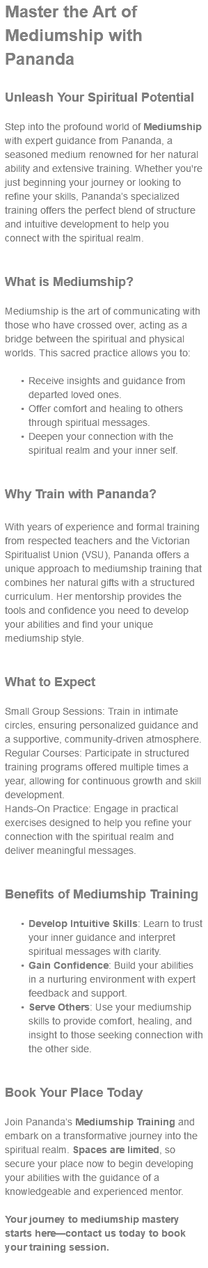 Master the Art of Mediumship with Pananda Unleash Your Spiritual Potential Step into the profound world of Mediumship with expert guidance from Pananda, a seasoned medium renowned for her natural ability and extensive training. Whether you're just beginning your journey or looking to refine your skills, Pananda’s specialized training offers the perfect blend of structure and intuitive development to help you connect with the spiritual realm. What is Mediumship? Mediumship is the art of communicating with those who have crossed over, acting as a bridge between the spiritual and physical worlds. This sacred practice allows you to: Receive insights and guidance from departed loved ones. Offer comfort and healing to others through spiritual messages. Deepen your connection with the spiritual realm and your inner self. Why Train with Pananda? With years of experience and formal training from respected teachers and the Victorian Spiritualist Union (VSU), Pananda offers a unique approach to mediumship training that combines her natural gifts with a structured curriculum. Her mentorship provides the tools and confidence you need to develop your abilities and find your unique mediumship style. What to Expect Small Group Sessions: Train in intimate circles, ensuring personalized guidance and a supportive, community-driven atmosphere. Regular Courses: Participate in structured training programs offered multiple times a year, allowing for continuous growth and skill development. Hands-On Practice: Engage in practical exercises designed to help you refine your connection with the spiritual realm and deliver meaningful messages. Benefits of Mediumship Training Develop Intuitive Skills: Learn to trust your inner guidance and interpret spiritual messages with clarity. Gain Confidence: Build your abilities in a nurturing environment with expert feedback and support. Serve Others: Use your mediumship skills to provide comfort, healing, and insight to those seeking connection with the other side. Book Your Place Today Join Pananda’s Mediumship Training and embark on a transformative journey into the spiritual realm. Spaces are limited, so secure your place now to begin developing your abilities with the guidance of a knowledgeable and experienced mentor. Your journey to mediumship mastery starts here—contact us today to book your training session. 