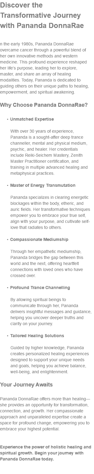 Discover the Transformative Journey with Pananda DonnaRae n the early 1980s, Pananda DonnaRae overcame cancer through a powerful blend of her own innovative methods and western medicine. This profound experience reshaped her life’s purpose, leading her to explore, master, and share an array of healing modalities. Today, Pananda is dedicated to guiding others on their unique paths to healing, empowerment, and spiritual awakening. Why Choose Pananda DonnaRae? Unmatched Expertise  With over 30 years of experience, Pananda is a sought-after deep trance channeller, mental and physical medium, psychic, and healer. Her credentials include Reiki-Seichem Mastery, Zenith Master Practitioner certification, and training in multiple advanced healing and metaphysical practices. Master of Energy Transmutation  Pananda specializes in clearing energetic blockages within the body, etheric, and auric fields. Her transformative techniques empower you to embrace your true self, align with your purpose, and cultivate self-love that radiates to others. Compassionate Mediumship  Through her empathetic mediumship, Pananda bridges the gap between this world and the next, offering heartfelt connections with loved ones who have crossed over. Profound Trance Channelling  By allowing spiritual beings to communicate through her, Pananda delivers insightful messages and guidance, helping you uncover deeper truths and clarity on your journey. Tailored Healing Solutions  Guided by higher knowledge, Pananda creates personalized healing experiences designed to support your unique needs and goals, helping you achieve balance, well-being, and enlightenment. Your Journey Awaits Pananda DonnaRae offers more than healing—she provides an opportunity for transformation, connection, and growth. Her compassionate approach and unparalleled expertise create a space for profound change, empowering you to embrace your highest potential. Experience the power of holistic healing and spiritual growth. Begin your journey with Pananda DonnaRae today. 