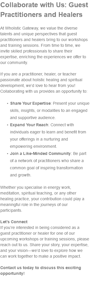 Collaborate with Us: Guest Practitioners and Healers At Wholistic Gateway, we value the diverse talents and unique perspectives that guest practitioners and healers bring to our workshops and training sessions. From time to time, we invite skilled professionals to share their expertise, enriching the experiences we offer to our community. If you are a practitioner, healer, or teacher passionate about holistic healing and spiritual development, we’d love to hear from you! Collaborating with us provides an opportunity to: Share Your Expertise: Present your unique skills, insights, or modalities to an engaged and supportive audience. Expand Your Reach: Connect with individuals eager to learn and benefit from your offerings in a nurturing and empowering environment. Join a Like-Minded Community: Be part of a network of practitioners who share a common goal of inspiring transformation and growth. Whether you specialise in energy work, meditation, spiritual teaching, or any other healing practice, your contribution could play a meaningful role in the journeys of our participants. Let’s Connect If you’re interested in being considered as a guest practitioner or healer for one of our upcoming workshops or training sessions, please reach out to us. Share your story, your expertise, and your vision—we’d love to explore how we can work together to make a positive impact. Contact us today to discuss this exciting opportunity! 