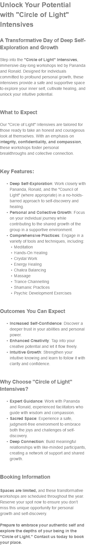 Unlock Your Potential with "Circle of Light" Intensives A Transformative Day of Deep Self-Exploration and Growth Step into the "Circle of Light" Intensives, immersive day-long workshops led by Pananda and Ronald. Designed for individuals committed to profound personal growth, these intensives provide a safe and supportive space to explore your inner self, cultivate healing, and unlock your intuitive potential. What to Expect Our "Circle of Light" Intensives are tailored for those ready to take an honest and courageous look at themselves. With an emphasis on integrity, confidentiality, and compassion, these workshops foster personal breakthroughs and collective connection. Key Features: Deep Self-Exploration: Work closely with Pananda, Ronald, and the "Council of Light" (where appropriate) in a no-holds-barred approach to self-discovery and healing. Personal and Collective Growth: Focus on your individual journey while contributing to the shared growth of the group in a supportive environment. Comprehensive Practices: Engage in a variety of tools and techniques, including: Meditation Hands-On Healing Crystal Work Energy Healing Chakra Balancing Massage Trance Channelling Shamanic Practices Psychic Development Exercises Outcomes You Can Expect Increased Self-Confidence: Discover a deeper trust in your abilities and personal power. Enhanced Creativity: Tap into your creative potential and let it flow freely. Intuitive Growth: Strengthen your intuitive knowing and learn to follow it with clarity and confidence. Why Choose "Circle of Light" Intensives? Expert Guidance: Work with Pananda and Ronald, experienced facilitators who guide with wisdom and compassion. Sacred Space: Experience a safe, judgment-free environment to embrace both the joys and challenges of self-discovery. Deep Connection: Build meaningful relationships with like-minded participants, creating a network of support and shared growth. Booking Information Spaces are limited, and these transformative workshops are scheduled throughout the year. Reserve your spot now to ensure you don’t miss this unique opportunity for personal growth and self-discovery. Prepare to embrace your authentic self and explore the depths of your being in the "Circle of Light." Contact us today to book your place. 