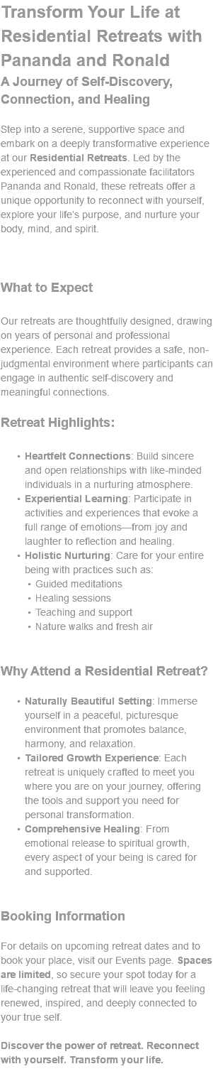 Transform Your Life at Residential Retreats with Pananda and Ronald A Journey of Self-Discovery, Connection, and Healing Step into a serene, supportive space and embark on a deeply transformative experience at our Residential Retreats. Led by the experienced and compassionate facilitators Pananda and Ronald, these retreats offer a unique opportunity to reconnect with yourself, explore your life’s purpose, and nurture your body, mind, and spirit. What to Expect Our retreats are thoughtfully designed, drawing on years of personal and professional experience. Each retreat provides a safe, non-judgmental environment where participants can engage in authentic self-discovery and meaningful connections. Retreat Highlights: Heartfelt Connections: Build sincere and open relationships with like-minded individuals in a nurturing atmosphere. Experiential Learning: Participate in activities and experiences that evoke a full range of emotions—from joy and laughter to reflection and healing. Holistic Nurturing: Care for your entire being with practices such as: Guided meditations Healing sessions Teaching and support Nature walks and fresh air Why Attend a Residential Retreat? Naturally Beautiful Setting: Immerse yourself in a peaceful, picturesque environment that promotes balance, harmony, and relaxation. Tailored Growth Experience: Each retreat is uniquely crafted to meet you where you are on your journey, offering the tools and support you need for personal transformation. Comprehensive Healing: From emotional release to spiritual growth, every aspect of your being is cared for and supported. Booking Information For details on upcoming retreat dates and to book your place, visit our Events page. Spaces are limited, so secure your spot today for a life-changing retreat that will leave you feeling renewed, inspired, and deeply connected to your true self. Discover the power of retreat. Reconnect with yourself. Transform your life. 