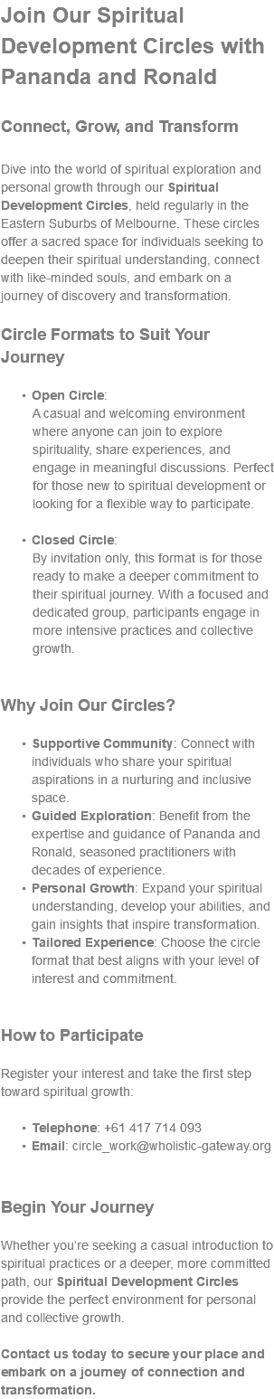Join Our Spiritual Development Circles with Pananda and Ronald Connect, Grow, and Transform Dive into the world of spiritual exploration and personal growth through our Spiritual Development Circles, held regularly in the Eastern Suburbs of Melbourne. These circles offer a sacred space for individuals seeking to deepen their spiritual understanding, connect with like-minded souls, and embark on a journey of discovery and transformation. Circle Formats to Suit Your Journey Open Circle: A casual and welcoming environment where anyone can join to explore spirituality, share experiences, and engage in meaningful discussions. Perfect for those new to spiritual development or looking for a flexible way to participate. Closed Circle: By invitation only, this format is for those ready to make a deeper commitment to their spiritual journey. With a focused and dedicated group, participants engage in more intensive practices and collective growth. Why Join Our Circles? Supportive Community: Connect with individuals who share your spiritual aspirations in a nurturing and inclusive space. Guided Exploration: Benefit from the expertise and guidance of Pananda and Ronald, seasoned practitioners with decades of experience. Personal Growth: Expand your spiritual understanding, develop your abilities, and gain insights that inspire transformation. Tailored Experience: Choose the circle format that best aligns with your level of interest and commitment. How to Participate Register your interest and take the first step toward spiritual growth: Telephone: +61 417 714 093 Email: circle_work@wholistic-gateway.org Begin Your Journey Whether you’re seeking a casual introduction to spiritual practices or a deeper, more committed path, our Spiritual Development Circles provide the perfect environment for personal and collective growth. Contact us today to secure your place and embark on a journey of connection and transformation.